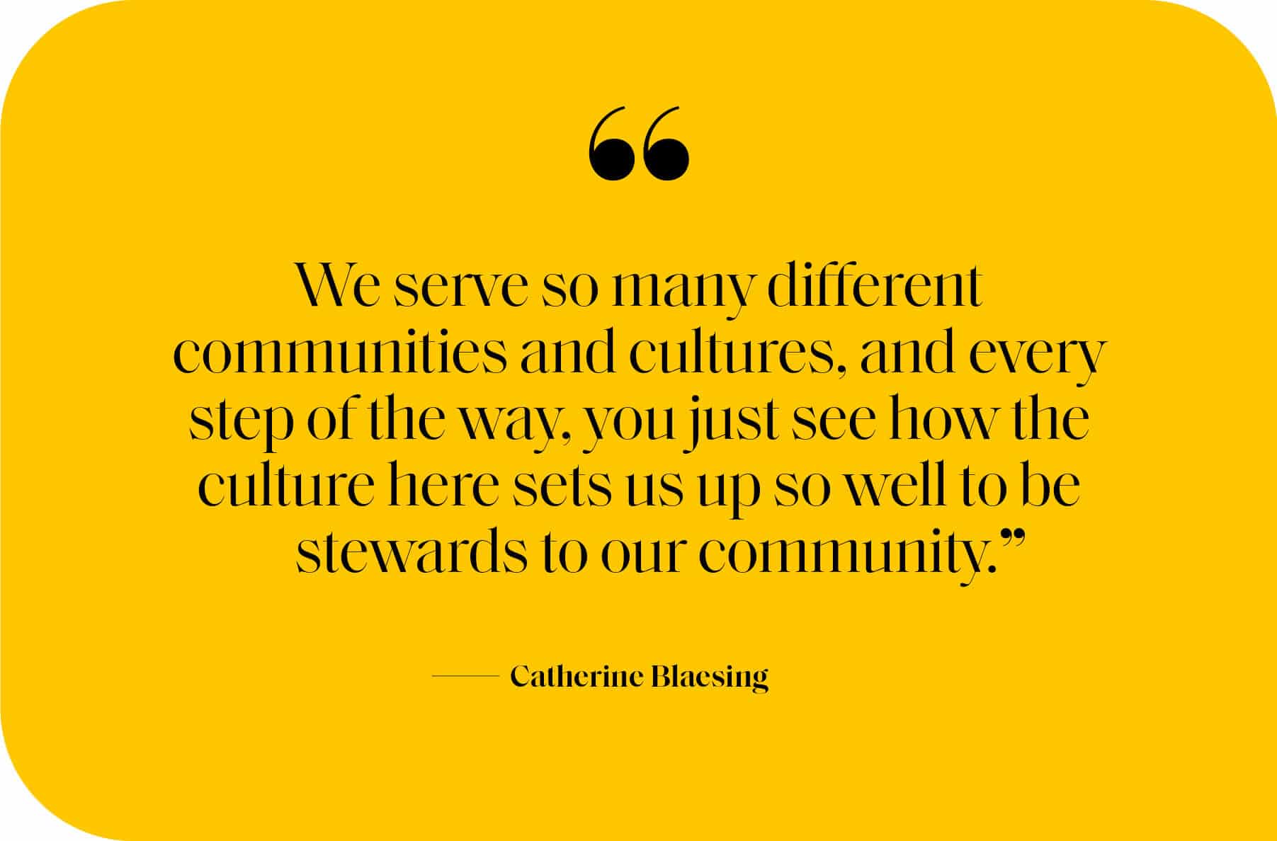 We serve so many different communities and cultures, and every step of the way, you just see how the culture here sets us up so well to be stewards to our community.” Catherine Blaesing 
