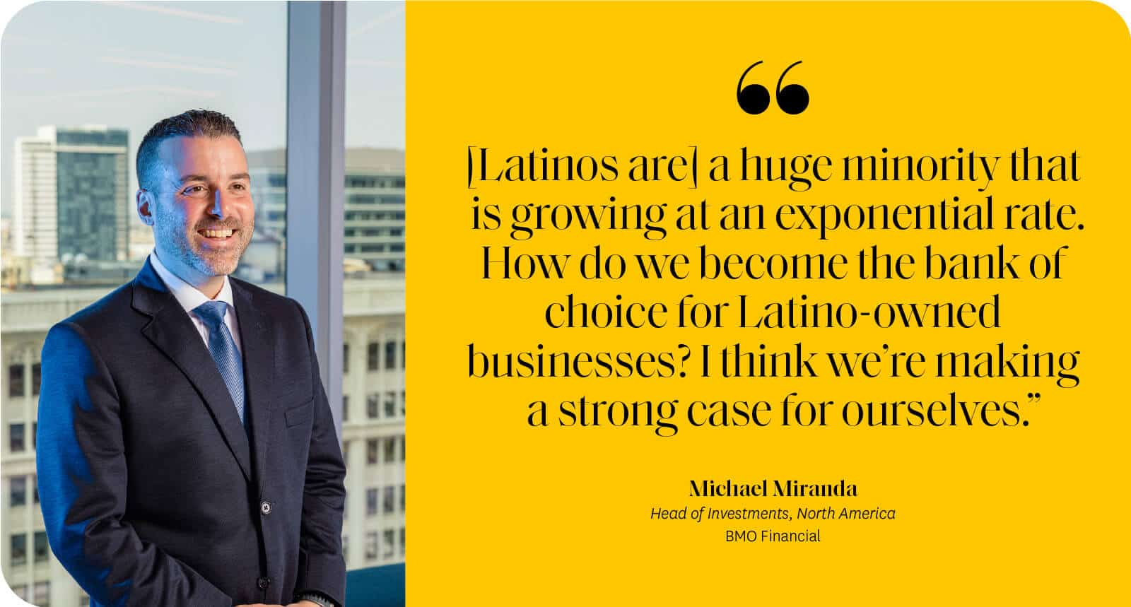 “[Latinos are] a huge minority that is growing at an exponential rate. How do we become the bank of choice for Latino-owned businesses? I think we’re making a strong case for ourselves.” Michael Miranda BMO Financial