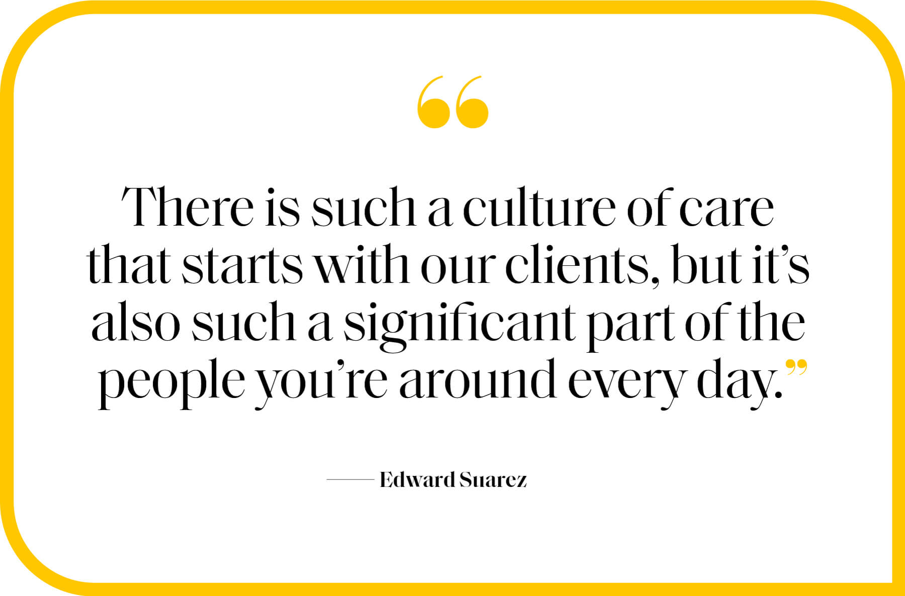 “There is such a culture of care that starts with our clients, but it’s also such a significant part of the people you’re around every day.” Edward Suarez 
