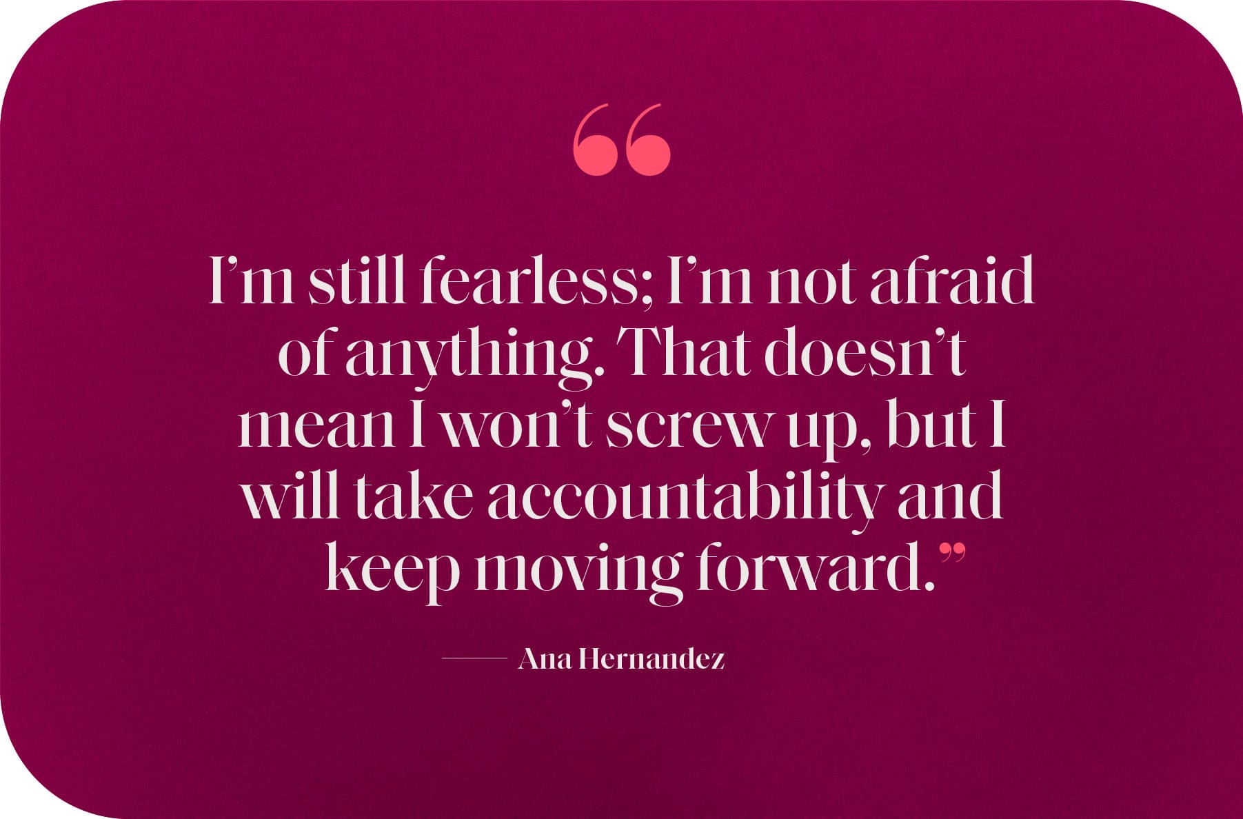 "I’m still fearless; I’m not afraid of anything. That doesn’t mean I won’t screw up, but I will take accountability and keep moving forward.”