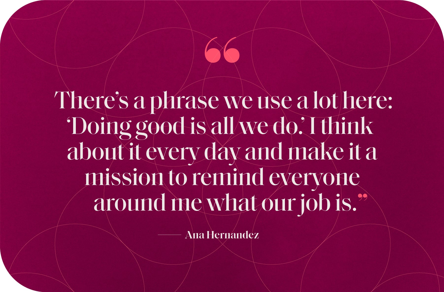 "There’s a phrase we use a lot here: ‘Doing good is all we do.’ I think about it every day and make it a mission to remind everyone around me what our job is.”