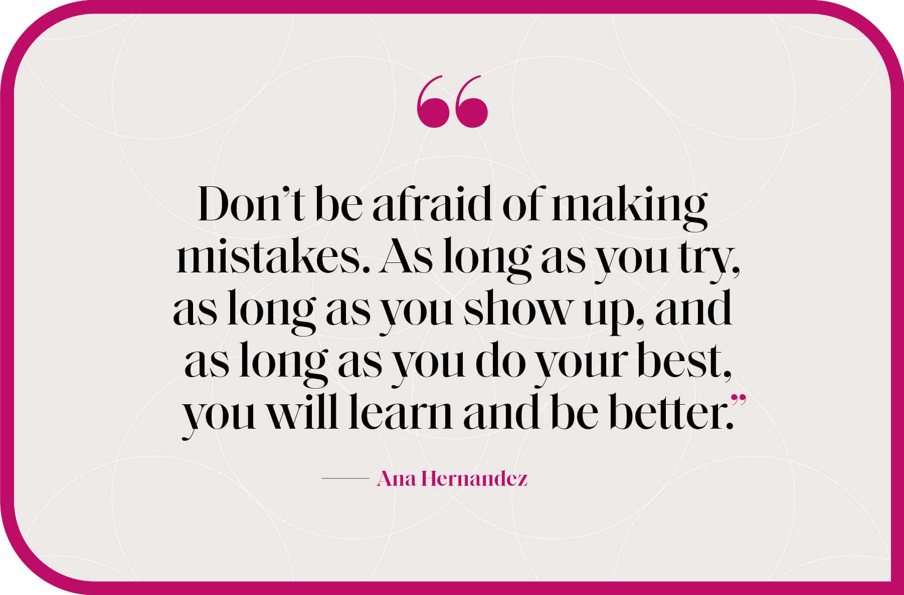 "Don’t be afraid of making mistakes. As long as you try, as long as you show up, and as long as you do your best, you will learn and be better.”